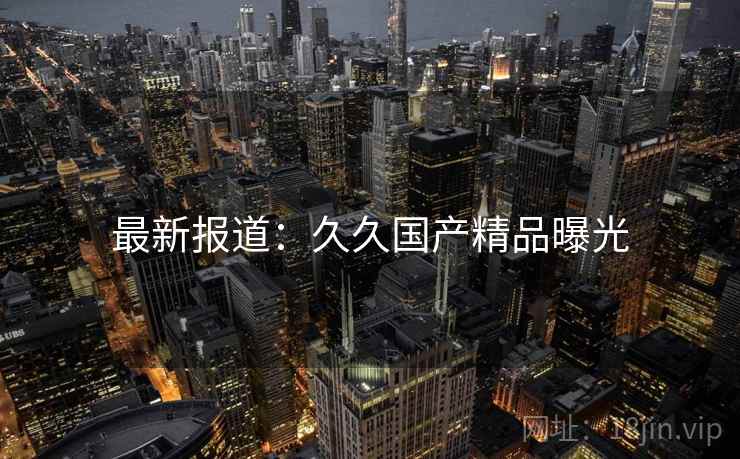 最新报道：久久国产精品曝光
