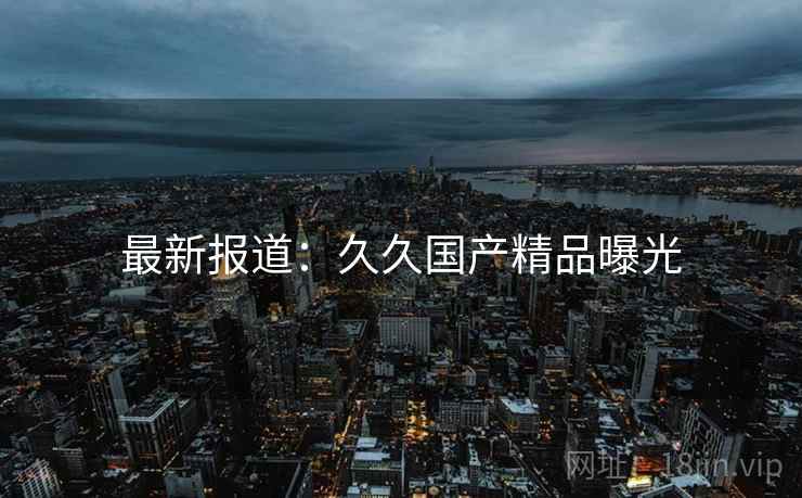 最新报道：久久国产精品曝光