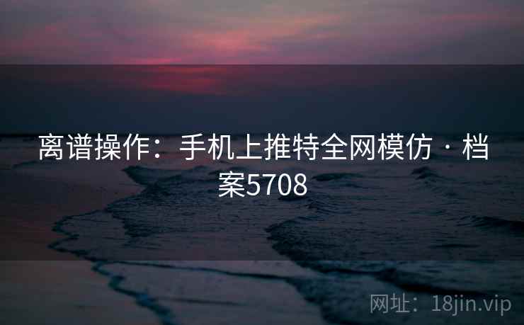 离谱操作：手机上推特全网模仿 · 档案5708