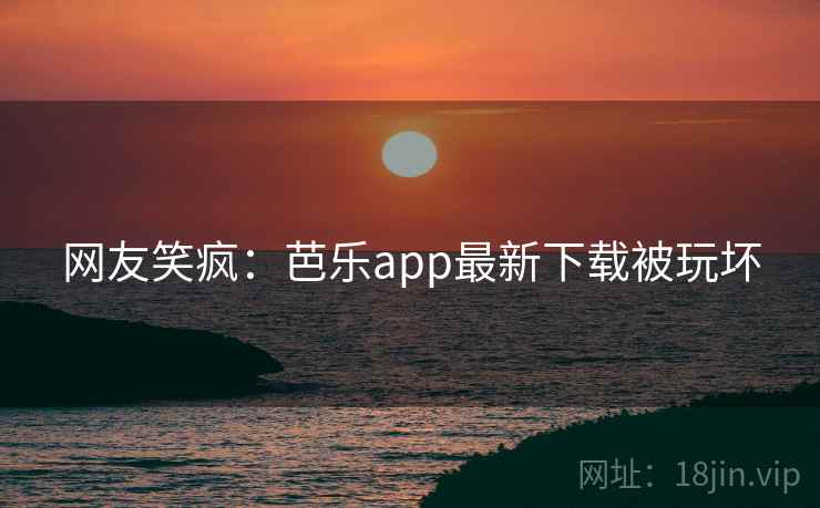 网友笑疯：芭乐app最新下载被玩坏