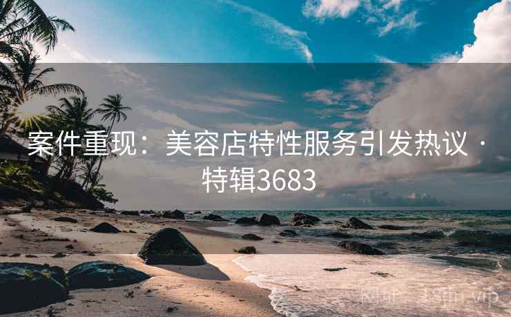 案件重现：美容店特性服务引发热议 · 特辑3683
