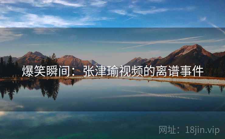 爆笑瞬间：张津瑜视频的离谱事件