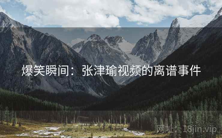 爆笑瞬间：张津瑜视频的离谱事件