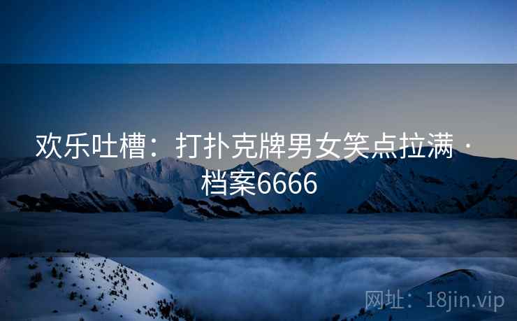 欢乐吐槽：打扑克牌男女笑点拉满 · 档案6666