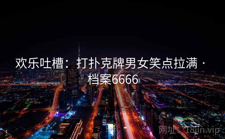欢乐吐槽：打扑克牌男女笑点拉满 · 档案6666