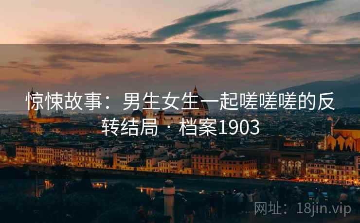 惊悚故事：男生女生一起嗟嗟嗟的反转结局 · 档案1903
