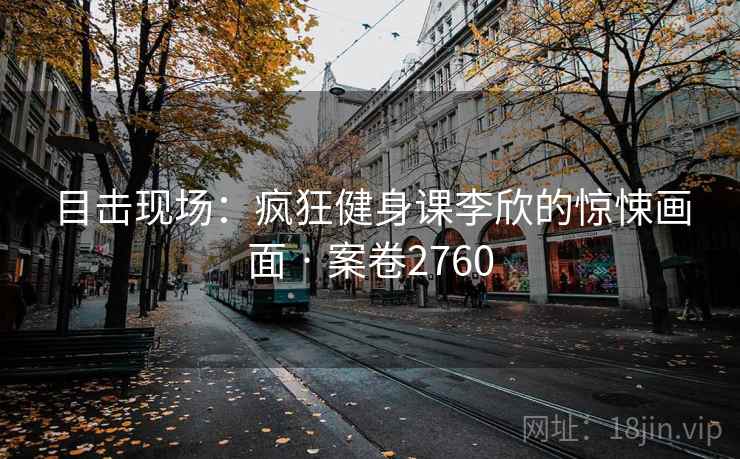 目击现场：疯狂健身课李欣的惊悚画面 · 案卷2760