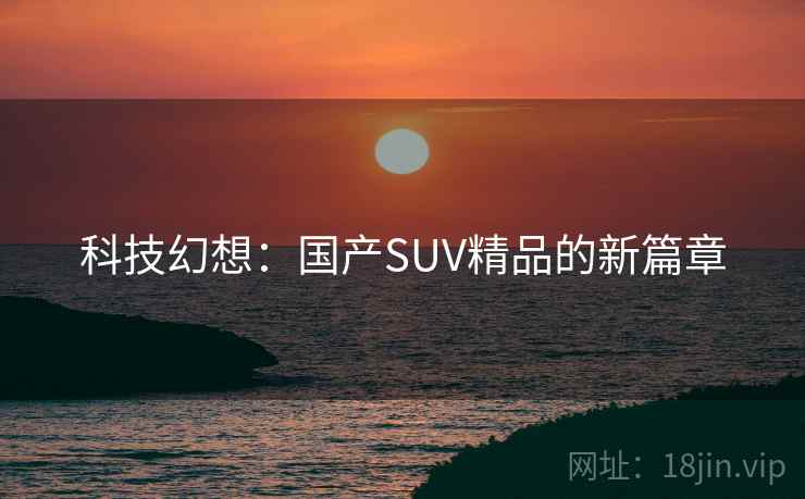 科技幻想:国产SUV精品的新篇章 科技幻想:国产SUV精品的新篇章