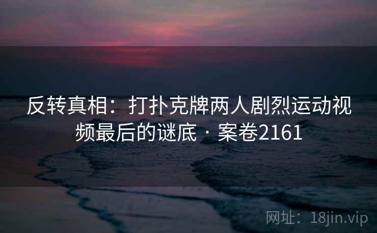 反转真相:打扑克牌两人剧烈运动视频最后的谜底 · 案卷2161 反转真相:打扑克牌两人剧烈运动视频最后的谜底 · 案卷2161