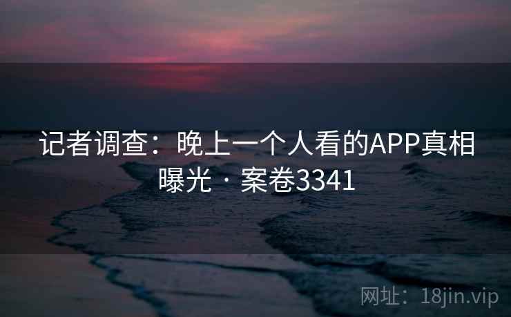 记者调查：晚上一个人看的APP真相曝光 · 案卷3341