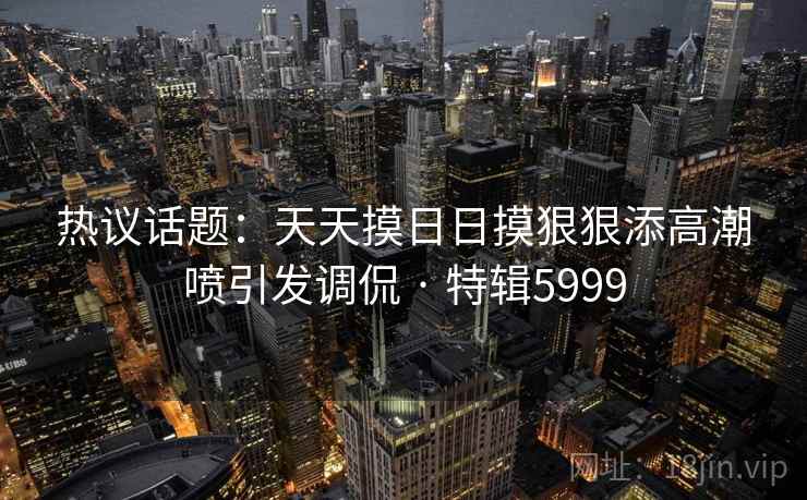 热议话题:天天摸日日摸狠狠添高潮喷引发调侃 · 特辑5999 热议话题:天天摸日日摸狠狠添高潮喷引发调侃 · 特辑5999