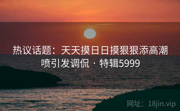 热议话题:天天摸日日摸狠狠添高潮喷引发调侃 · 特辑5999 热议话题:天天摸日日摸狠狠添高潮喷引发调侃 · 特辑5999