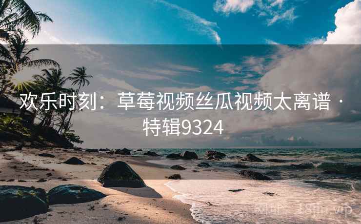 欢乐时刻:草莓视频丝瓜视频太离谱 · 特辑9324 欢乐时刻:草莓视频丝瓜视频太离谱 · 特辑9324