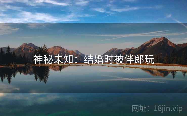 神秘未知:结婚时被伴郎玩 神秘未知:结婚时被伴郎玩