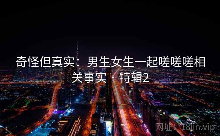 奇怪但真实:男生女生一起嗟嗟嗟相关事实 · 特辑2 奇怪但真实:男生女生一起嗟嗟嗟相关事实 · 特辑2