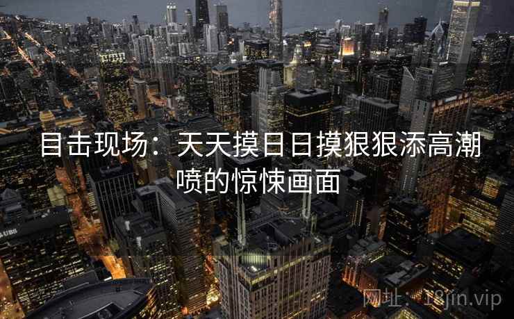 目击现场：天天摸日日摸狠狠添高潮喷的惊悚画面