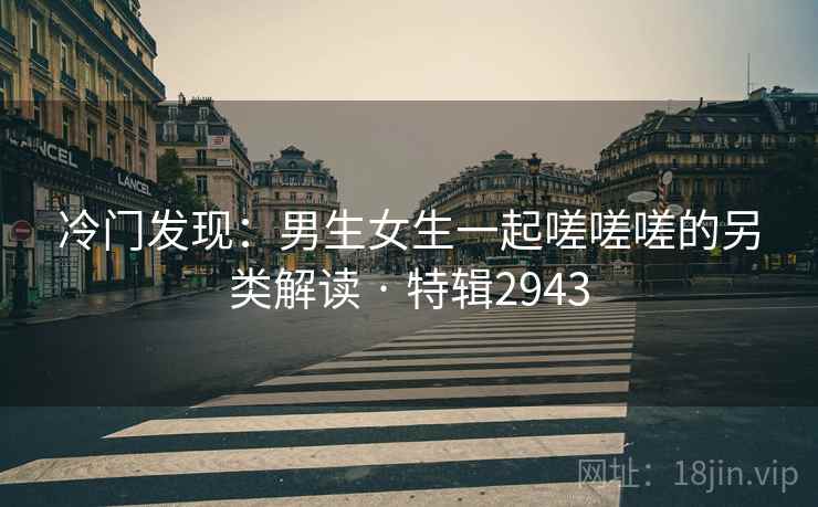 冷门发现：男生女生一起嗟嗟嗟的另类解读 · 特辑2943