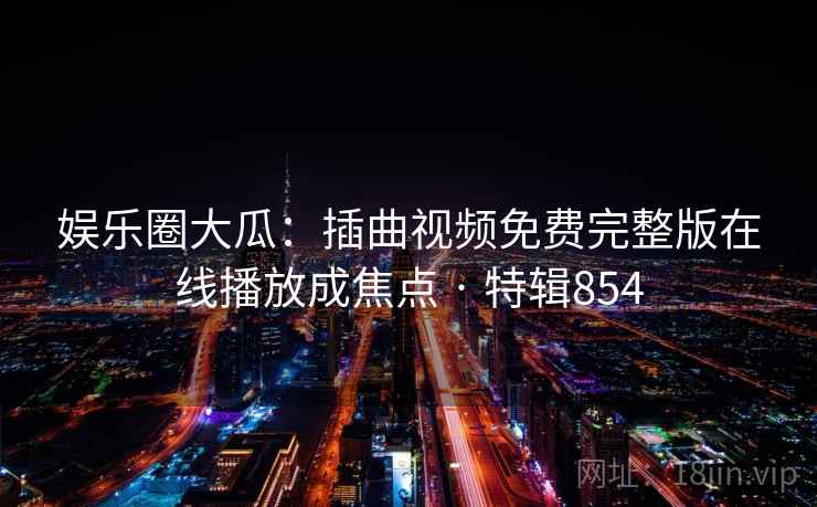 娱乐圈大瓜：插曲视频免费完整版在线播放成焦点 · 特辑854