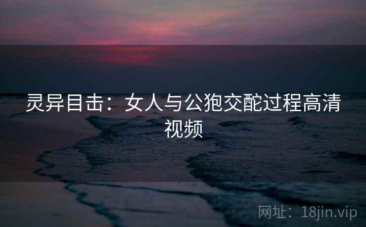 灵异目击：女人与公狍交酡过程高清视频