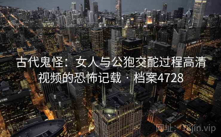 古代鬼怪：女人与公狍交酡过程高清视频的恐怖记载 · 档案4728