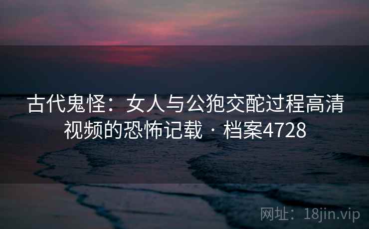 古代鬼怪：女人与公狍交酡过程高清视频的恐怖记载 · 档案4728