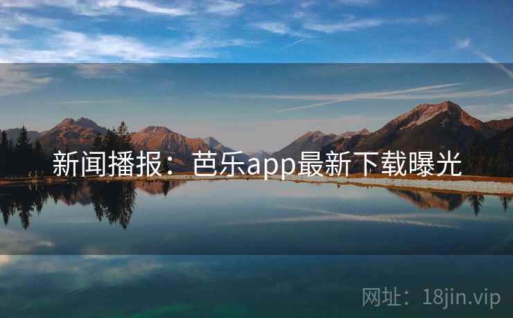 新闻播报：芭乐app最新下载曝光